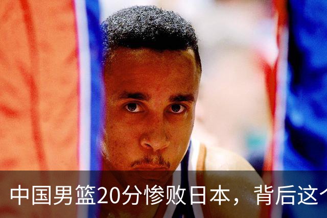 中国男篮20分惨败日本，背后这个严重的问题必须正视了